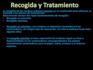 La recogida de los resíduos urbanos consiste en su recolección para efectuar su
traslado a las plantas de tratamiento.
Básicamente existen dos tipos fundamentales de recogida :
• Recogida no selectiva.
• Recogida selectiva.
• Recogida no selectiva : Los resíduos se depositan mezclados en los
contenedores, sin ningún tipo de separación. Ha sido la habitual hasta hace
algunos años.
• La recogida selectiva se hace separando los resíduos según su clase y
depositándolos en los contenedores correspondientes Así,existen
normalmente contenedores para el papel, vidrio, envases y la materia
orgánica.
 