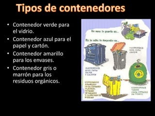 • Contenedor verde para
el vidrio.
• Contenedor azul para el
papel y cartón.
• Contenedor amarillo
para los envases.
• Contenedor gris o
marrón para los
residuos orgánicos.
 