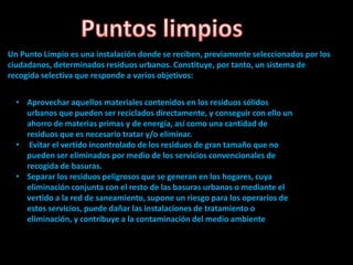 Un Punto Limpio es una instalación donde se reciben, previamente seleccionados por los
ciudadanos, determinados residuos urbanos. Constituye, por tanto, un sistema de
recogida selectiva que responde a varios objetivos:
• Aprovechar aquellos materiales contenidos en los residuos sólidos
urbanos que pueden ser reciclados directamente, y conseguir con ello un
ahorro de materias primas y de energía, así como una cantidad de
residuos que es necesario tratar y/o eliminar.
• Evitar el vertido incontrolado de los residuos de gran tamaño que no
pueden ser eliminados por medio de los servicios convencionales de
recogida de basuras.
• Separar los residuos peligrosos que se generan en los hogares, cuya
eliminación conjunta con el resto de las basuras urbanas o mediante el
vertido a la red de saneamiento, supone un riesgo para los operarios de
estos servicios, puede dañar las instalaciones de tratamiento o
eliminación, y contribuye a la contaminación del medio ambiente
 
