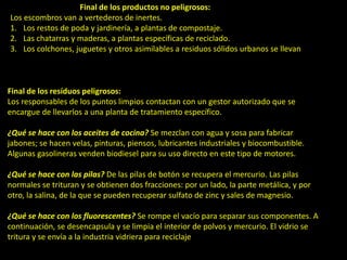 Final de los productos no peligrosos:
Los escombros van a vertederos de inertes.
1. Los restos de poda y jardinería, a plantas de compostaje.
2. Las chatarras y maderas, a plantas específicas de reciclado.
3. Los colchones, juguetes y otros asimilables a residuos sólidos urbanos se llevan a
vertederos o se incineran.
Final de los resíduos peligrosos:
Los responsables de los puntos limpios contactan con un gestor autorizado que se
encargue de llevarlos a una planta de tratamiento específico.
¿Qué se hace con los aceites de cocina? Se mezclan con agua y sosa para fabricar
jabones; se hacen velas, pinturas, piensos, lubricantes industriales y biocombustible.
Algunas gasolineras venden biodiesel para su uso directo en este tipo de motores.
¿Qué se hace con las pilas? De las pilas de botón se recupera el mercurio. Las pilas
normales se trituran y se obtienen dos fracciones: por un lado, la parte metálica, y por
otro, la salina, de la que se pueden recuperar sulfato de zinc y sales de magnesio.
¿Qué se hace con los fluorescentes? Se rompe el vacío para separar sus componentes. A
continuación, se desencapsula y se limpia el interior de polvos y mercurio. El vidrio se
tritura y se envía a la industria vidriera para reciclaje, y de la fracción restante se recupera
el mercurio.
 