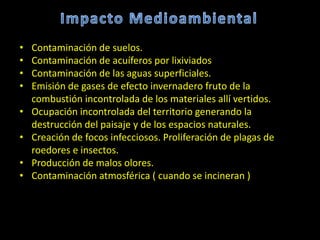 • Contaminación de suelos.
• Contaminación de acuíferos por lixiviados
• Contaminación de las aguas superficiales.
• Emisión de gases de efecto invernadero fruto de la
combustión incontrolada de los materiales allí vertidos.
• Ocupación incontrolada del territorio generando la
destrucción del paisaje y de los espacios naturales.
• Creación de focos infecciosos. Proliferación de plagas de
roedores e insectos.
• Producción de malos olores.
• Contaminación atmosférica ( cuando se incineran )
 