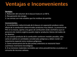 Ventajas:
1. Reducción del volumen de la basura hasta en un 90 %.
2. Recuperación de energía.
3. Las cenizas son más estables que los resíduos de partida.
Inconvenientes:
1. La combustión indiscriminada de la basura sin separación produce como
efecto de la combustión determinados productos muy tóxicos. La presencia de
PVC en la mezcla, aporta a los gases de combustión ácido clorhídrico que en
presencia de materia orgánica puede originar productos tóxicos derivados de
las dioxinas.
2. Las cenizas producto de la combustión contienen metales pesados, tales
como el cadmio en cantidades consideradas peligrosas y deben recibir un
tratamiento especial como residuos peligrosos.
3. Como consecuencia de los dos puntos anteriores es necesario hacer
cuantiosas inversiones tecnológicas.
4. Si se incineran materiales reciclables por otros procedimientos se produce un
consumo de recursos valiosos.
 