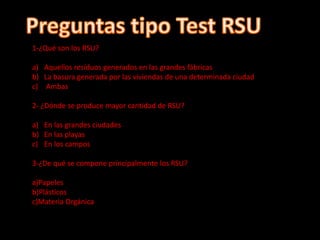 1-¿Qué son los RSU?
a) Aquellos resíduos generados en las grandes fábricas
b) La basura generada por las viviendas de una determinada ciudad
c) Ambas
2- ¿Dónde se produce mayor cantidad de RSU?
a) En las grandes ciudades
b) En las playas
c) En los campos
3-¿De qué se compone principalmente los RSU?
a)Papeles
b)Plásticos
c)Materia Orgánica
 