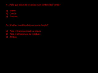 4- ¿Para qué clase de resíduos es el contenedor verde?
a) Vidrio
b) Cartón
c) Envases
5- ¿ Cuál es la utilidad de un punto limpio?
a) Para el tratamiento de resíduos
b) Para el almacenaje de resíduos
c) Ambos
 