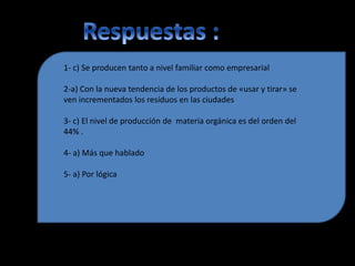 1- c) Se producen tanto a nivel familiar como empresarial
2-a) Con la nueva tendencia de los productos de «usar y tirar» se
ven incrementados los resíduos en las ciudades
3- c) El nivel de producción de materia orgánica es del orden del
44% .
4- a) Más que hablado
5- a) Por lógica
 
