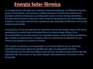La energía térmica del tipo solar emplea el calor generado por la radiación solar para
generar electricidad, este recurso es válido tanto para la producción eléctrica de
grandes centrales como para una producción menor, es decir, de tipo doméstica.
Actualmente el mundo cuenta con varias centrales de generación de electricidad que
emplean a la energía solar térmica captada por dos dispositivos diferentes: los de alta
o baja concentración.
Los primeros son los que absorben la radiación a través de espejos curvos o de discos
parabólicos los cuales están orientados hacia el sol para luego reflejar la luz
concentrándola en un único punto. Los segundos, poseen varios cilindros parabólicos
que también se mueven con el sol pero, esta vez, concentran la radiación en una
tubería que posee en su interior un fluido.
Éste cuando se calienta, es transportado a una red de tuberías que es diseñada
específicamente para reducir las pérdidas de calor; los dispositivos de baja
concentración son los más tecnológicos pero poseen una desventaja bastante grande:
dependen del Sol, es por eso que para trabajar adecuadamente necesitan un cielo
despejado.
 
