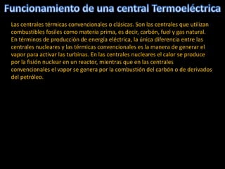 Las centrales térmicas convencionales o clásicas. Son las centrales que utilizan
combustibles fosiles como materia prima, es decir, carbón, fuel y gas natural.
En términos de producción de energía eléctrica, la única diferencia entre las
centrales nucleares y las térmicas convencionales es la manera de generar el
vapor para activar las turbinas. En las centrales nucleares el calor se produce
por la fisión nuclear en un reactor, mientras que en las centrales
convencionales el vapor se genera por la combustión del carbón o de derivados
del petróleo.
 