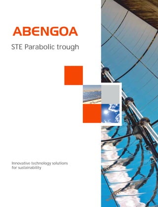 Abengoa is an international
company that applies innovative
technology solutions for
sustainability in the energy and
environment sectors. It is
organized into three different
activities: engineering and
construction, concession-type
infrastructures and industrial
production. In engineering and
construction Abengoa has more
than 70 years of experience in the
market, and it specializes in
carrying out complex turn-key
projects.
In the energy sector, Abengoa
develops pioneering projects all
over the world in the solar
thermal, biofuels and conventional
power generation markets. Its
strategic positioning and
capabilities enable it to progress
every day towards its goal of
becoming a world leader in
designing and building energy and
industrial plants, applying
technological and innovative
solutions that contribute to
sustainable development.
STE Parabolic trough
Innovative technology solutions
for sustainability
Energía Solar, 1
Palmas Altas
41014 Seville (Spain)
Phone. (+34) 954 93 70 00
www.abengoa.com
 