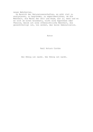 neuen Wahrheiten.
  Im Bereich der Naturwissenschaften, es gibt viel zu
analysieren, zu begründen, zu experimentieren, um die
Wahrheit, die Macht der Zeit und Raum, die (), wann und wo
es sich um einen Grundsatz, nicht eine Hypothese oder
Theorie, Axiom ist eine offensichtliche Wahrheit, die
gerechtfertigt ist, von selbst, das keine Demonstration.




                              Autor




                        Raúl Arturo Cortés



       Der König ist nackt. Der König ist nackt.
 