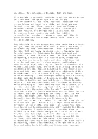 Umständen, hat potentielle Energie, Zeit und Raum.

Alle Energie in Bewegung, potentielle Energie ist es an der
Zeit und Raum. Einige Beispiele dafür, um (a).
  Da entdeckten wir das Feuer, wir sind fasziniert von
diesem Leben, und haben sehr tiefe, von denen wir uns
bewusst sind, zwei Dinge, unsere allgemeinen Konzepte
entwickelt haben, diese beiden Fakten Wir wissen aus
unseren Quellen. Die Energie der Zeit und Raum, aus
irgendeinem Grund konnten wir nicht das Gefühl,
unterscheiden, und das ist etwas seltsam, weil dies in
engem Zusammenhang mit diesen beiden Dingen. Hier sind
einige Beispiele.

Zum Beispiel, in einem Akkumulator oder Batterie, wir haben
Energie, hier ist potentielle Energie, wenn diese Energie
zu nutzen beginnen, dann verwandelt sich in potentielle
Energie, Zeit und Raum, da dieser sich in Bewegung, zum
Beispiel sagen, die Entdeckung der deutschen Arzt und
Physiker, Dr. Heinrich Rudolf Hertz, seine Erfindung und
Entdeckung, erklären sie in einfacher Form, werden wir
sagen, dass mit einer Batterie und einer embobinado hat
einen Kurzschluss, und in einem anderen unabhängigen
embobinado gefangen Strahlung EMC, die nicht erkennen, das
Ausmaß ihrer Entdeckung, und er starb sehr jung, aber ihre
Entdeckung ist eine direkte Beziehung mit der Energie von
Raum und Zeit, aber sie wissen nicht, vielleicht weil ihre
Aufmerksamkeit in eine andere Richtung, weil unter Vakuum,
ihrer Entdeckung ist ein ständiger Bewegung von Elektronen,
sondern dass die Energie in Bewegung, schafft dies die
potentielle Energie von Raum und Zeit, in diesem Beispiel
sehen wir, wie ein Kurzschluss unter normalen Bedingungen
keine Bedeutung hat, aber wenn man sich der Tatsache, dass
wir die potentielle Energie, Zeit und Raum, nun ist die
Frage, was ist die potentielle Energie ", wenn die
potentielle Energie dieses Experiment von Dr. Hertz ist die
Tatsache, dass diese Bewegung von Energie, hat, wie zum
Beispiel die magnetische Flussdichte, die sich aus der
Tatsache, dass die Bewegung der Elektronen in den
Kurzschluss, so weit, wir sehen die potenzielle Energie von
Raum und Zeit, jetzt können wir die magnetische Induktion
Bewegung, um ein zusätzliches Gerät, in diesem Fall kann
eine Gruppe von Permanentmagneten, und verwenden Sie diese,
um in Induktion, kinetische Energie, und dies wiederum
wandeln es in elektrische Energie um, dies zu tun ist sehr
komplex, aber dies möglich. Zusammenfassung von diesem
Beispiel, hier ist Primärenergie Potenzial, das ist die
Batterie, dann haben wir die Batterie in Bewegung, in die
Handlung der Schaffung eines Kurzschluss, und diese Energie
in Bewegung, schafft die potenzielle Energie der Zeit und
Raum und Leben durch intelligente Mechanismen, erzeugen
 