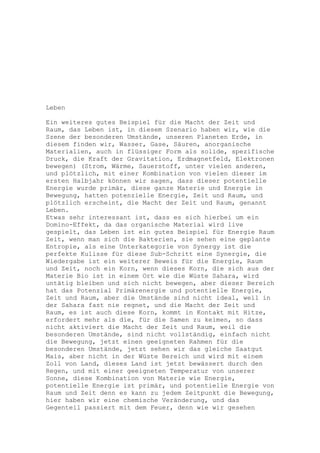 Leben

Ein weiteres gutes Beispiel für die Macht der Zeit und
Raum, das Leben ist, in diesem Szenario haben wir, wie die
Szene der besonderen Umstände, unseren Planeten Erde, in
diesem finden wir, Wasser, Gase, Säuren, anorganische
Materialien, auch in flüssiger Form als solide, spezifische
Druck, die Kraft der Gravitation, Erdmagnetfeld, Elektronen
bewegen) (Strom, Wärme, Sauerstoff, unter vielen anderen,
und plötzlich, mit einer Kombination von vielen dieser im
ersten Halbjahr können wir sagen, dass dieser potentielle
Energie wurde primär, diese ganze Materie und Energie in
Bewegung, hatten potenzielle Energie, Zeit und Raum, und
plötzlich erscheint, die Macht der Zeit und Raum, genannt
Leben.
Etwas sehr interessant ist, dass es sich hierbei um ein
Domino-Effekt, da das organische Material wird live
gespielt, das Leben ist ein gutes Beispiel für Energie Raum
Zeit, wenn man sich die Bakterien, sie sehen eine geplante
Entropie, als eine Unterkategorie von Synergy ist die
perfekte Kulisse für diese Sub-Schritt eine Synergie, die
Wiedergabe ist ein weiterer Beweis für die Energie, Raum
und Zeit, noch ein Korn, wenn dieses Korn, die sich aus der
Materie Bio ist in einem Ort wie die Wüste Sahara, wird
untätig bleiben und sich nicht bewegen, aber dieser Bereich
hat das Potenzial Primärenergie und potentielle Energie,
Zeit und Raum, aber die Umstände sind nicht ideal, weil in
der Sahara fast nie regnet, und die Macht der Zeit und
Raum, es ist auch diese Korn, kommt in Kontakt mit Hitze,
erfordert mehr als die, für die Samen zu keimen, so dass
nicht aktiviert die Macht der Zeit und Raum, weil die
besonderen Umstände, sind nicht vollständig, einfach nicht
die Bewegung, jetzt einen geeigneten Rahmen für die
besonderen Umstände, jetzt sehen wir das gleiche Saatgut
Mais, aber nicht in der Wüste Bereich und wird mit einem
Zoll von Land, dieses Land ist jetzt bewässert durch den
Regen, und mit einer geeigneten Temperatur von unserer
Sonne, diese Kombination von Materie wie Energie,
potentielle Energie ist primär, und potentielle Energie von
Raum und Zeit denn es kann zu jedem Zeitpunkt die Bewegung,
hier haben wir eine chemische Veränderung, und das
Gegenteil passiert mit dem Feuer, denn wie wir gesehen
 