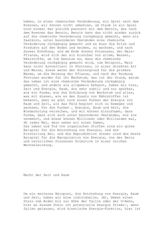 haben, in einer chemischen Veränderung, ein Spiel nach dem
Brennen, wir können nicht umkehren, um Staub in ein Spiel
noch einmal das gleiche passiert mit dem Benzin, das nach
dem Brennen das Benzin, Benzin kann das nicht wieder zurück
auf die chemische Veränderung rückgängig gemacht, wenn ein
Saatkorn, unter besonderen Umständen eine chemische
Veränderung rückgängig gemacht und es muss die Hitze und
Produkte auf den Boden und keimen, zu wachsen, und nach
dieser Erhöhung, und am Ende dieses Prozesses, der Mais-
Pflanze, wird sich der ein bisschen von allem, Wasser,
Nährstoffe, um Ich benutze es, dass die chemische
Veränderung rückgängig gemacht wird, zum Beispiel, Mais
kann nicht konvertiert in Photonen, in einer direkten Art
und Weise, diese waren der Hintergrund für die primäre
Wärme, um die Keimung der Pflanze, und nach der Keimung
Photonen wurden für ihr Wachstum, das ist der Grund, warum
das Leben ist eine chemische Veränderung rückgängig
gemacht, und anders als allgemein bekannt, haben wir hier,
Zeit und Energie, Raum, die sehr subtil und nur spürbar,
wie ein Funke, wie die Erklärung von Wachstum und alles,
was mit dieser, wie es den Zusatz von Nährstoffen ist
bekannt, aber es gibt noch einen Funken der Energie von
Raum und Zeit, als das Feld beginnt sich zu bewegen und
wachsen, für die Funken , Energie, Raum und Zeit, die
Wiederholung verzeihen, und wir können hinzufügen, dass
Funke, dass sich auch unter besonderen Umständen, wie sie
vermehrt, und diese können Millionen oder Milliarden mal,
dh jedes Mal, dass sehen wir einen Samen,
Das Leben und Tod von organischen Stoffen sind ein gutes
Beispiel für die Entstehung von Energie, und die
Einstellung der, und die Reproduktion dieser sind das beste
Beispiel für die Manipulation von Energie, von der Natur
und natürlichen Prozessen Primitive in einer solchen
Wechselwirkung.




Macht der Zeit und Raum




Um ein weiteres Beispiel, die Entstehung von Energie, Raum
und Zeit, haben wir eine individuelle, (X), Heben einen
Stein vom Boden bis zur Höhe der Taille oder der U-Bahn,
hier an diesem Stein ist potentielle Energie Primär-, wenn
fallen gelassen, wird kinetische Energie-Funktion, hier ist
 