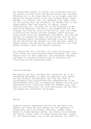 die kinetische Energie zu fallen, wird niedriger sein als
die Person, die den Stein für den Bau dieses sehr einfache
Erklärung ist in der Regel benutzt, um zu zeigen, dass ein
Betrag von Energie können nicht eine größere Menge, diese
Wahrheit ist relativ, weil die Umstände nicht ideal sind,
ist der gleiche Fall des Beispiels von Saatgut Mais in der
Sahara Wüste. Aber das Szenario zu ändern, unsere
individuellen (X), und sehen Sie zu den einzelnen an den
Rand eines Abgrunds, 1000 Meter, und wiederholen Sie den
Vorgang, die sich ein Stein an der Taille, aber sie tragen
in Richtung der Felsen und dann Tropfen, Stein wird nun
unsere Reise durch die Schwerkraft 1001 Meter, die Höhe der
Energie ist wesentlich höher als die Person, die (X), bei
der Erhöhung dieser besonderen Umstände, sind als Reaktion
auf die Entstehung der Energie von Raum und Zeit, diese zu
kommen scheint aus dem Nichts, aber die Wahrheit ist, dass
dieses Ereignis lässt sich dadurch erklären.


Die Energie der Zeit und Raum, ist, dass die Energie, die
nicht direkt mit einer physikalischen Tatsache, (X), diese
Energie wird nur dann angezeigt, die besonderen Umstände,
und diese in unserem Universum sind so zahlreich und
vielfältig wie das Universum selbst. .




Infinite Energie

Die Energie der Zeit und Raum kann unendlich, da in den
besonderen Umständen, in denen es angezeigt wird, ebenso
wie die Entropie verschwindet, aber wie kann dies in
verschiedenen und unterschiedlichen Gegebenheiten in den
verschiedenen Orten und in unbekannten Mengen, und für eine
unbestimmte Zeit, vielleicht wegen der Wiederholung, kann
dies als eine Konstante, die sich unmittelbar auf die Heiz-
und Ausbau des unendlichen Universums.




Epilog


Aufgrund unserer begrenzten Wissens auf dem Gebiet der
Physik, der viele der Zeit können wir nur Hypothesen zu
formulieren und zu entwickeln Theorien, sondern unser
Wissen in diesem Bereich wächst, die Lösung von Problemen
der Physik, gelöst sind. In diesem kurzen Artikel, zeigen
wir ein neues Konzept, und in den uns bekannt ist, führt zu
 