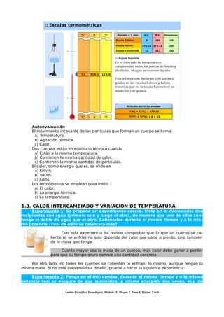 Autoevaluación
     El movimiento incesante de las partículas que forman un cuerpo se llama:
      a) Temperatura.
      b) Agitación térmica.
      c) Calor.
     Dos cuerpos están en equilibrio térmico cuando
      a) Están a la misma temperatura.
      b) Contienen la misma cantidad de calor.
      c) Contienen la misma cantidad de partículas.
     El calor, como energía que es, se mide en
      a) Kelvin.
      b) Vatios.
      c) Julios.
     Los termómetros se emplean para medir
      a) El calor.
      b) La energía térmica.
      c) La temperatura.

1.3. CALOR INTERCAMBIADO Y VARIACIÓN DE TEMPERATURA
     Experimento 1: Se propone un experimento casero. Meta en el microondas dos
recipientes con agua (primero uno y luego el otro), de manera que uno de ellos con-
tenga el doble de agua que el otro. Caliéntelos durante el mismo tiempo y a la mis-
ma potencia ¿cuál de ellos se calentará más?

                    Con esta experiencia ha podido comprobar que lo que un cuerpo se ca-
              liente (o se enfríe) no solo depende del calor que gane o pierda, sino también
              de la masa que tenga.

                   Cuanto mayor sea la masa de un cuerpo, más calor debe ganar o perder
              para que su temperatura cambie una cantidad concreta.

    Por otro lado, no todos los cuerpos se calientan (o enfrían) lo mismo, aunque tengan la
misma masa. Si no está convencido/a de ello, pruebe a hacer la siguiente experiencia:

    Experimento 2: Ponga en el microondas, durante el mismo tiempo y a la misma
potencia (así se asegura de que suministra la misma energía), dos vasos, uno de

                     Ámbito Científico Tecnológico, Módulo IV, Bloque 7, Tema 6, Página 2 de 6
 