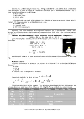 Calentamos un balín de plomo de masa 400 g desde 10 ºC hasta 90 ºC ¿Qué cantidad de
calor absorberá el balín de plomo al calentarse?(Recuerde que la masa debe pasarse a kg. El
calor específico del plomo es 129 J/kg).
       a) 4128 julios
       b) 4128000 julios
       c) 14400 julios

       ¿Qué cantidad de calor desprenderán 500 gramos de agua al enfriarse desde 100 ºC
hasta 0 ºC? (Hay que pasar la cantidad de masa a kg).
       a) 209000 julios
       b) - 209000 julios
       c) 209 millones de julios

     Ejemplo 2: Un trozo de hierro de 200 gramos de masa que se encontraba a 200 ºC, des-
prende al enfriarse una cantidad de calor correspondiente a 3000 julios ¿Qué temperatura tie-
ne ahora?
     El calor desprendido tendrá signo negativo, ya que representa una pérdida
                             -3000 J = 0,2 kg · 450 J/(kg · K) ·(tf - 303 K)
     para no complicar los cálculos nos olvidamos por un momento de las
unidades:
                               -3000 = 90 · (tf - 303)
                              -3000 = 90 · tf - 27270
                             -3000 + 27270 = 90 · tf
                                  24270 = 90 · tf


                                   tf =             = 269.97 K


        Convertimos los K en ºC y así tenemos que la temperatura del trozo de hierro es de -3,33
ºC.

     Autoevaluación
     ¿Qué temperatura en ºC alcanzan 100 gramos de oxígeno a 15 ºC al absorber 1804 julios
de calor?
       a) 20 ºC
       b) -20 ºC
       c) 35 ºC
     Si absorbe calor la temperatura aumenta.



       Despeje la variable “g” de la fórmula


        a)                  ; b)                             ; c)

     Seguimos rellenando tablas, en este caso referidas al calor desprendido o absorbido por
un vaso de vidrio (calor específico del vidrio 800 J/(kg·K)). Tenga cuidado con las unidades.
   masa       T. inicial     T. final        Calor (en julios)       Desprendido o Absorbido
      2 kg       40 ºC             150 ºC
  300 g          60 ºC             240 K                                                Desprendido
      Kg         349 K             234 K                             -368000 J
  234 cg         -35 ºC             30 ºC
  1/2 kg           ºC               90 ºC                               12000 J         Absorbido
      10 g       36 ºC                ºC                                    512 J


                          Ámbito Científico Tecnológico, Módulo IV, Bloque 7, Tema 6, Página 4 de 6
 