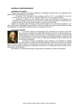 MATERIAL COMPLEMENTARIO

      Unidades de medida
      Al igual que cualquier en lengua castellana, el lenguaje científico tiene sus reglas de orto-
grafía. Aquí le recordamos dos de ellas:
           • El prefijo “kilo”, delante de una unidad, significa “mil”, y se simboliza con una k
        minúscula. Así, se escribe 1 km y significa 1000 m, o 1 kg y significa 1000 g.
           • Cuando el nombre de una unidad hace honor a una persona (normalmente un
        científico) la unidad se escribe en minúscula y su símbolo se escribe con mayúscula. Así,
        debemos escribir N para la unidad newton, o J para la unidad julio.
      Busque en etiquetas de alimentos la información relativa a su contenido energético, y fí-
jese cómo vienen expresadas las unidades. ¿Cree que debe ser igual de importante una falta
de ortografía en el lenguaje científico que en el lenguaje “normal”?

      Los grados Celsius
                       La escala Celsius de temperatura fue propuesta por el físico sueco An-
                 ders Celsius a mediados del siglo XVIII. Desde sus inicios, se llamó escala cen-
                 tígrada porque dividía el intervalo entre la temperatura a la que funde el hielo
                 y la temperatura a la que hierve el agua en 100 partes iguales, a diferencia de
                 la escala Farenheit, que lo hacía en 180 partes iguales (y por lo tanto no era
                 una escala centígrada)
                       El término “grados centígrados” para referirse a la temperatura medida
                 con esta escala se mantuvo oficialmente hasta 1948. En esta fecha, se cambió
por el término “grados Celsius”, haciendo honor al inventor de esta escala y para evitar confu-
siones con los grados centígrados empleados entonces en la medida de ángulos (ahora llama-
dos grados centesimales).
      No obstante, coloquialmente sigue utilizándose la expresión “grados centígrados”




                       Ámbito Científico Tecnológico, Módulo IV, Bloque 7, Tema 6, Página 6 de 6
 