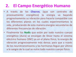 2. El Campo Energético Humano A través de los  Chacras , (que son centrales de procesamiento energético) la energía va bajando progresivamente su vibración para hacerla compatible con los diferentes planos en los cuales experimentamos la vida, produciendo de esta manera energías secundarias de diferentes frecuencias de vibración.  Finalmente los  Nadis  que están por todo nuestro cuerpo energético (Aura) se encargan de llevar hasta el sistema eléctrico humano (SNC) ya en el plano físico, la energía de vibración progresivamente más densa; para que a través de los neurotransmisores y las hormonas llegue por último a la sangre de la cual se nutre todo nuestro cuerpo físico. 