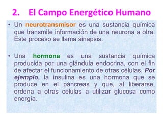 2. El Campo Energético Humano Un   neurotransmisor   es una sustancia química que transmite información de una neurona a otra. Este proceso se llama sinapsis.  Una  hormona  es una sustancia química producida por una glándula endocrina, con el fin de afectar el funcionamiento de otras células.  Por ejemplo ,  la insulina es una hormona que se produce en el páncreas y que, al liberarse, ordena a otras células a utilizar glucosa como energía. 