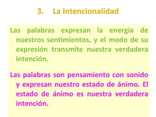 3. La Intencionalidad Las palabras expresan la energía de nuestros sentimientos, y el modo de su expresión transmite nuestra verdadera intención. Las palabras son pensamiento con sonido y expresan nuestro estado de ánimo. El estado de ánimo es nuestra verdadera intención. 