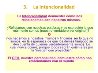 3. La Intencionalidad La  Intencionalidad  demuestra cómo nos relacionamos con nosotros mismos.  ¿Reflejamos con nuestras palabras y su expresión lo que realmente somos (nuestro verdadero ser original)?  O  nos negamos a nosotros mismos y fingimos ser lo que no somos, en la esperanza de que los demás tampoco se den cuenta de quienes verdaderamente somos. Lo cual nunca ocurre, porque todos sabrán quién eres por la “imagen que proyectas”. El  CEH , nuestra personalidad, demuestra cómo nos relacionamos con el mundo 