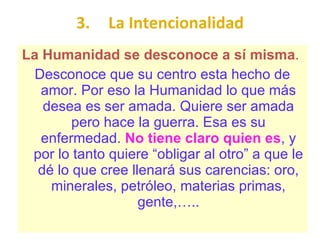 3. La Intencionalidad La Humanidad se desconoce a sí misma .  Desconoce que su centro esta hecho de amor. Por eso la Humanidad lo que más desea es ser amada. Quiere ser amada pero hace la guerra. Esa es su enfermedad.  No tiene claro quien es , y por lo tanto quiere “obligar al otro” a que le dé lo que cree llenará sus carencias: oro, minerales, petróleo, materias primas, gente,….. 