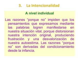 3. La Intencionalidad A nivel individual Las razones “porque no” impiden que los pensamientos que expresamos mediante las palabras logren manifestarse en nuestra situación vital, porque distorsionan nuestra intención original, produciendo frustración y una desvalorización de nuestra autoestima. Las razones “porque no” son derivadas del condicionamiento desde la infancia. 