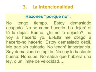 3. La Intencionalidad Razones “porque no”:  No tengo tiempo. Estoy demasiado ocupado. No se como hacerlo. Lo dejaré si tú lo dejas. Bueno, ¿tu no lo dejaste?, no voy a hacerlo yo. El-Ella me obligó a hacerlo-no hacerlo. Estoy demasiado débil. Me trae sin cuidado. No tendrá importancia. Soy demasiado estúpido. No soy lo bastante bueno. No supe. No sabía que hubiera una ley, o un límite de velocidad…. 