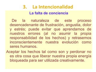 3. La Intencionalidad La falta de conciencia De la naturaleza de este proceso desencadenante de frustración, angustia, dolor y estrés; puede evitar que aprendamos de nuestros errores (al no asumir la propia responsabilidad de los hechos) y retrasemos inconscientemente nuestra evolución como seres humanos.  Aceptar los hechos tal como son y perdonar no es otra cosa que liberar nuestra propia energía bloqueada para ser utilizada creativamente .  