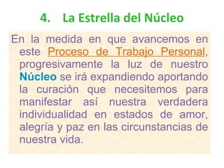 4. La Estrella del Núcleo En la medida en que avancemos en este  Proceso de Trabajo Personal , progresivamente la luz de nuestro  Núcleo  se irá expandiendo aportando la curación que necesitemos para manifestar así nuestra verdadera individualidad en estados de amor, alegría y paz en las circunstancias de nuestra vida. 