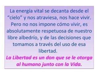 La energía vital se decanta desde el “cielo” y nos atraviesa, nos hace vivir. Pero no nos impone cómo vivir, es absolutamente respetuosa de nuestro libre albedrío, y de las decisiones que tomamos a través del uso de esa libertad.    La Libertad es un don que se le otorga al humano junto con la Vida. 