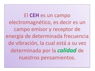 El   CEH   es un campo electromagnético, es decir es un campo emisor y receptor de energía de determinada frecuencia de vibración, la cual está a su vez determinada por la  calidad   de nuestros pensamientos. 