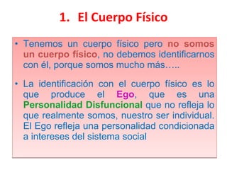 El Cuerpo Físico Tenemos un cuerpo físico pero  no somos un cuerpo físico , no debemos identificarnos con él, porque somos mucho más….. La identificación con el cuerpo físico es lo que produce el  Ego , que es una  Personalidad Disfuncional   que no refleja lo que realmente somos, nuestro ser individual. El Ego refleja una personalidad condicionada a intereses del sistema social 