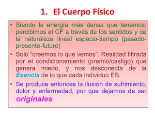 El Cuerpo Físico Siendo la energía más densa que tenemos, percibimos el CF a través de los sentidos y de la naturaleza lineal espacio-tiempo (pasado-presente-futuro) Solo “creemos lo que vemos”. Realidad filtrada por el condicionamiento (premio/castigo) que genera miedo, y nos desconecta de la  Esencia   de lo que cada individuo ES. Se produce entonces la ilusión de sufrimiento, dolor y enfermedad, por que dejamos de ser  originales 