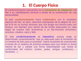 El Cuerpo Físico El condicionamiento (educación) es el  mecanismo de adaptación  del Ser a su manifestación terrenal a través de la construcción de una personalidad. Si este  condicionamiento   fuera   colaborativo   con la verdadera esencia del Ser; es decir, estuviera impregnado de la alegría de vivir, de la fe en un mundo amoroso que nos acoge con ternura pero con firmeza, con libertad; pero dentro de los límites adecuados en cada etapa de nuestra vida; tendríamos a un Ser-Humano armonioso: amoroso, creativo, sano y feliz. Si este  condicionamiento   es   impositivo ,   porque exige un determinado comportamiento “que es adecuado para la formación de un hombre de bien para la sociedad”; habrá necesidad de coaccionarlo a través de un sistema de premios-castigos para que inhiba su forma natural de ser y adopte una forma estereotipada que reciba la conformidad del entorno (madre, padre, amigos, profesores,…. Sociedad. ..)  