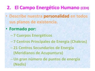 2. El Campo Energético Humano  (CEH) Describe nuestra  personalidad  en todos sus planos de existencia. Formado por: 7 Cuerpos Energéticos 7 Centros Principales de Energía (Chakras) 21 Centros Secundarios de Energía (Meridianos de Acupuntura) Un gran número de puntos de energía (Nadis) 