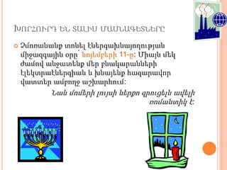 ԽՈՐՀՈՒՐԴ ԵՆ ՏԱԼԻՍ ՄԱՍՆԱԳԵՏՆԵՐԸ
   Չմոռանանք տոնել էներգախնայողության
    միջազգային օրը՝ նոյեմբերի 11-ը: Միայն մեկ
    ժամով անջատենք մեր բնակարանների
    էլեկտրաէներգիան և խնայենք հազարավոր
    վատտեր ամբողջ աշխարհում:
            Նաև մոմերի լույսի ներքո զրուցելն ավելի
                                      ռոմանտիկ է:
 