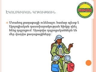 ԷԿՈԼՈԳԻԱԿԱՆ ԿՐԹՈՒԹՅՈՒՆ

   Մտահոգ քաղաքացի ունենալու համար պետք է
    էկոլոգիական դաստիարակության հիմքը դնել
    հենց դպրոցում: Այսօրվա դպրոցականներն են
    մեր վաղվա քաղաքացիները:
 