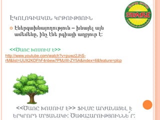 ԷԿՈԼՈԳԻԱԿԱՆ ԿՐԹՈՒԹՅՈՒՆ
    Էներգախնայողություն – խնայել այն
     ամեմենը, ինչ էնե րգիայի աղբյուր է:

 <<ԾԱՌԸ ԽՈՍՈՒՄ Է>>
http://www.youtube.com/watch?v=puwz2JhS-
rM&list=UUX2KDFhF4nbew7PMzW-ZY5A&index=6&feature=plcp




    <<ԾԱՌԸ ԽՈՍՈՒՄ Է>> ՖԻԼՄԸ ԱՐԺԱՆԱՑԵԼ Է
   ԵՐԿՐՈՐԴ ՄՐՑԱՆԱԿԻ: ԾԱՓԱՀԱՐՈՒԹՅՈՒՆՆԵ՜Ր:
 