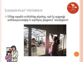 ՆՎԱՃՈՒՄՆԵՐ ԴՊՐՈՑՈՒՄ
   Մենք արդեն ունենենք ջերմոց, այն էլ դպրոցի
    ամենալուսավոր և արևկող վայրում՝ տանիքում:
 