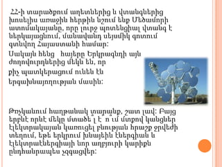 ՀՀ-ի տարածքում աղետներից և վտանգներից
խոսելիս առաջին հերթին նշում ենք Մեծամորի
ատոմակայանը, որը լուրջ պոտենցիալ վտանգ է
ներկայացնում, մանավանդ սեյսմիկ գոտում
գտնվող Հայաստանի համար:
Սակայն հենց հայերը Երկրագնդի այն
ժողովուրդներից մեկն են, որ
քիչ պատկերացում ունեն էն
երգախնայողության մասին:


Թռչկանում հաղթանակ տարանք, շատ լավ: Բայց
երբևէ որևէ մեկը մտածե՞լ է՝ ո՞ւմ մտքով կանցներ
էլեկտրակայան կառուցել բնության հրաշք ջրվեժի
տեղում, եթե երկրում խնայեին էներգիան և
էլեկտրաէներգիայի նոր աղբյուրի կարիքն
ընդհանրապես չզգացվեր:
 