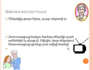 ՏԱՏԻԿԻՍ ԽՈՐՀՈՒՐԴՆԵՐԸ
   Սենյակից դուրս եկար, լույսը անջատի´ր:




 Հեռուստացույց նայելու համար սենյակի լույսն
  ամենևնին էլ պետք չէ: Ավելին, մութ սենյակում
  հեռուստացույց դիտելը շատ ավելի հաճելի
                                        է:
 