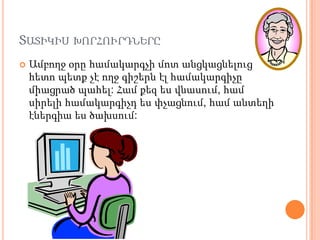 ՏԱՏԻԿԻՍ ԽՈՐՀՈՒՐԴՆԵՐԸ
   Ամբողջ օրը համակարգչի մոտ անցկացնելուց
    հետո պետք չէ ողջ գիշերն էլ համակարգիչը
    միացրած պահել: Համ քեզ ես վնասում, համ
    սիրելի համակարգիչդ ես փչացնում, համ անտեղի
    էներգիա ես ծախսում:
 