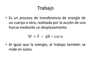 Trabajo 
• Es un proceso de transferencia de energía de 
un cuerpo a otro, realizada por la acción de una 
fuerza mediante un desplazamiento 
• Al igual que la energía, el trabajo también se 
mide en Julios. 
 