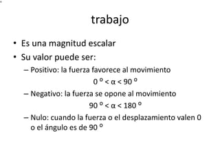 trabajo 
• Es una magnitud escalar 
• Su valor puede ser: 
– Positivo: la fuerza favorece al movimiento 
0 ᴼ < α < 90 ᴼ 
– Negativo: la fuerza se opone al movimiento 
90 ᴼ < α < 180 ᴼ 
– Nulo: cuando la fuerza o el desplazamiento valen 0 
o el ángulo es de 90 ᴼ 
 