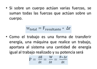 • Si sobre un cuerpo actúan varias fuerzas, se 
suman todas las fuerzas que actúan sobre un 
cuerpo. 
• Como el trabajo es una forma de transferir 
energía, una máquina que realice un trabajo, 
aportara al sistema una cantidad de energía 
igual al trabajo realizado y su potencia será 
 