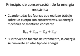 Principio de conservación de la energía 
mecánica 
• Cuando todas las fuerzas que realizan trabajo 
sobre un cuerpo son conservativas, su energía 
mecánica se mantiene constante 
• Si intervienen fuerzas de rozamiento, la energía 
se convierte en otro tipo de energía 
 