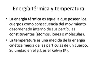 Energía térmica y temperatura 
• La energía térmica es aquella que poseen los 
cuerpos como consecuencia del movimiento 
desordenado interno de sus partículas 
constituyentes (átomos, iones o moléculas). 
• La temperatura es una medida de la energía 
cinética media de las partículas de un cuerpo. 
Su unidad en el S.I. es el Kelvin (K). 
 