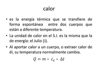 calor 
• es la energía térmica que se transfiere de 
forma espontánea entre dos cuerpos que 
están a diferente temperatura. 
• La unidad de calor en el S.I. es la misma que la 
de energía: el Julio (J). 
• Al aportar calor a un cuerpo, o extraer calor de 
él, su temperatura normalmente cambia. 
 