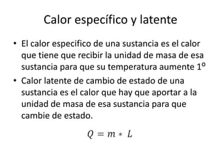Calor específico y latente 
• El calor especifico de una sustancia es el calor 
que tiene que recibir la unidad de masa de esa 
sustancia para que su temperatura aumente 1ᴼ 
• Calor latente de cambio de estado de una 
sustancia es el calor que hay que aportar a la 
unidad de masa de esa sustancia para que 
cambie de estado. 
 