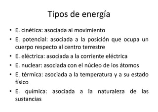 Tipos de energía 
• E. cinética: asociada al movimiento 
• E. potencial: asociada a la posición que ocupa un 
cuerpo respecto al centro terrestre 
• E. eléctrica: asociada a la corriente eléctrica 
• E. nuclear: asociada con el núcleo de los átomos 
• E. térmica: asociada a la temperatura y a su estado 
físico 
• E. química: asociada a la naturaleza de las 
sustancias 
 